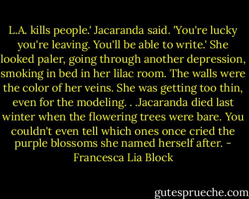 L.A. kills people.' Jacaranda said. 'You're lucky you're leaving. You'll be able to write.'<br />She looked paler, going through another depression, smoking in bed in her lilac room. The walls were the color of her veins. She was getting too thin, even for the modeling. . .Jacaranda died last winter when the flowering trees were bare. You couldn't even tell which ones once cried the purple blossoms she named herself after. - Francesca Lia Block