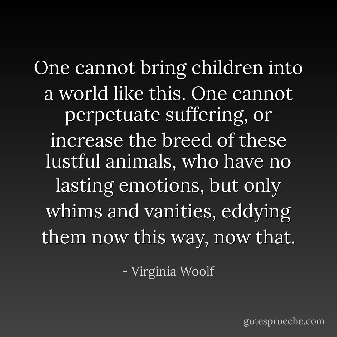 One cannot bring children into a world like this. One cannot perpetuate suffering, or increase the breed of these lustful animals, who have no lasting emotions, but only whims and vanities, eddying them now this way, now that. - Virginia Woolf