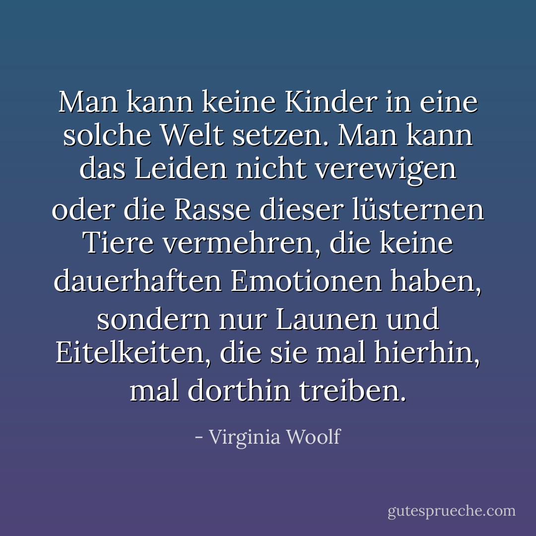 Man kann keine Kinder in eine solche Welt setzen. Man kann das Leiden nicht verewigen oder die Rasse dieser lüsternen Tiere vermehren, die keine dauerhaften Emotionen haben, sondern nur Launen und Eitelkeiten, die sie mal hierhin, mal dorthin treiben. - Virginia Woolf<