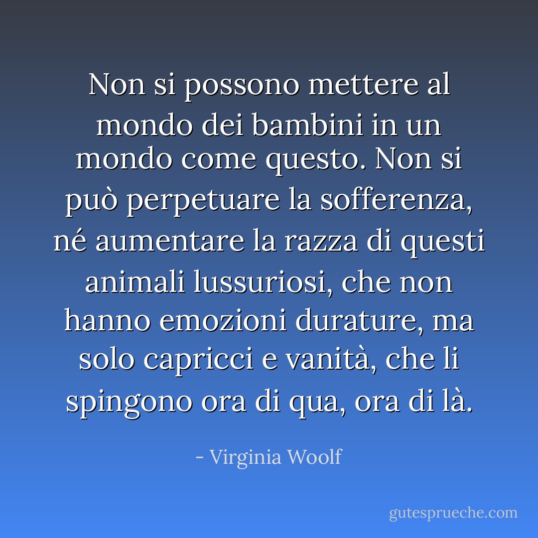 Non si possono mettere al mondo dei bambini in un mondo come questo. Non si può perpetuare la sofferenza, né aumentare la razza di questi animali lussuriosi, che non hanno emozioni durature, ma solo capricci e vanità, che li spingono ora di qua, ora di là. - Virginia Woolf