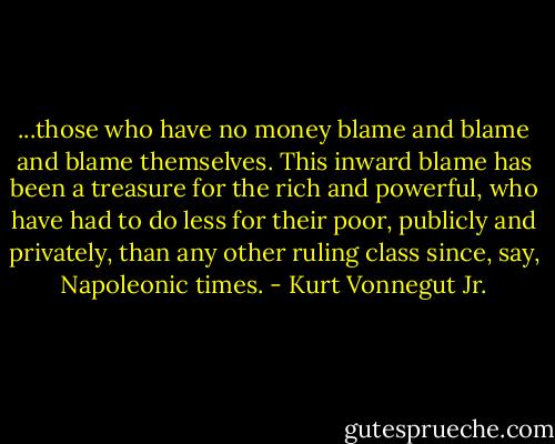 ...those who have no money blame and blame and blame themselves. This inward blame has been a treasure for the rich and powerful, who have had to do less for their poor, publicly and privately, than any other ruling class since, say, Napoleonic times. - Kurt Vonnegut Jr.
