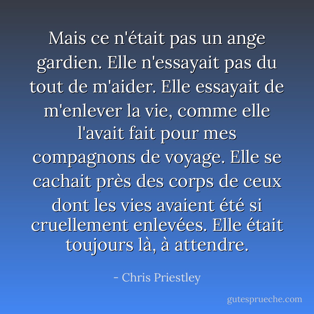 Mais ce n'était pas un ange gardien. Elle n'essayait pas du tout de m'aider. Elle essayait de m'enlever la vie, comme elle l'avait fait pour mes compagnons de voyage. Elle se cachait près des corps de ceux dont les vies avaient été si cruellement enlevées. Elle était toujours là, à attendre. - Chris Priestley