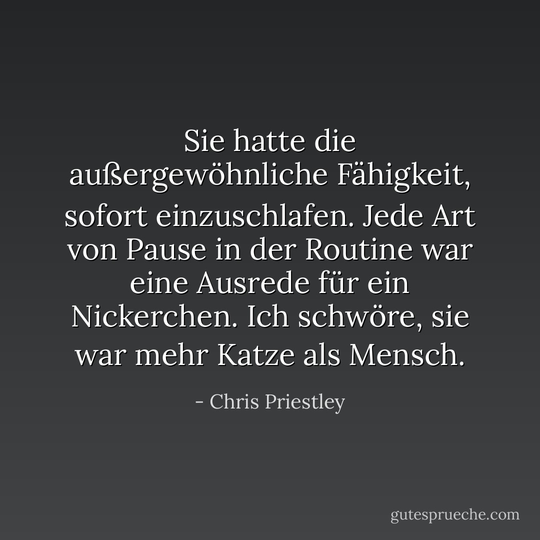 Sie hatte die außergewöhnliche Fähigkeit, sofort einzuschlafen. Jede Art von Pause in der Routine war eine Ausrede für ein Nickerchen. Ich schwöre, sie war mehr Katze als Mensch. - Chris Priestley<