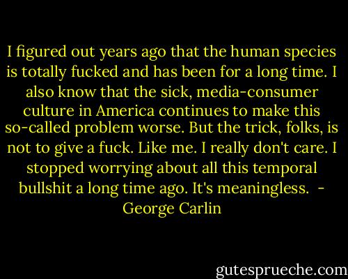 I figured out years ago that the human species is totally fucked and has been for a long time. I also know that the sick, media-consumer culture in America continues to make this so-called problem worse. But the trick, folks, is not to give a fuck. Like me. I really don't<br />care. I stopped worrying about all this temporal bullshit a long time ago. It's meaningless.  - George Carlin