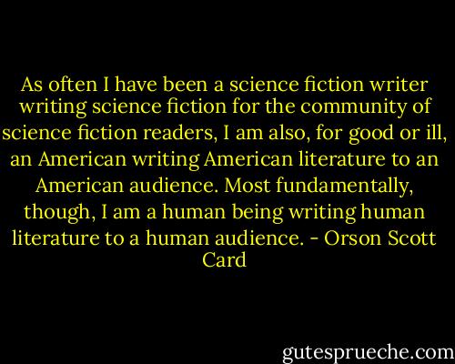 As often I have been a science fiction writer writing science fiction for the community of science fiction readers, I am also, for good or ill, an American writing American literature to an American audience. Most fundamentally, though, I am a human being writing human literature to a human audience. - Orson Scott Card