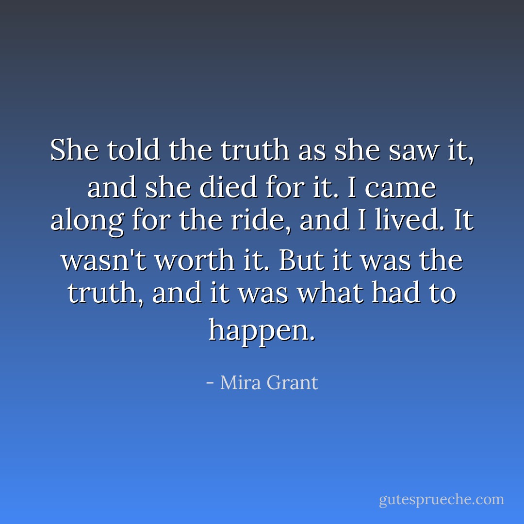 She told the truth as she saw it, and she died for it. I came along for the ride, and I lived. It wasn't worth it. But it was the truth, and it was what had to happen. - Mira Grant