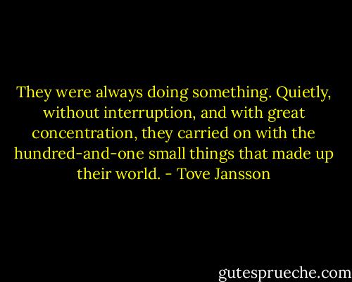 They were always doing something. Quietly, without interruption, and with great concentration, they carried on with the hundred-and-one small things that made up their world. - Tove Jansson