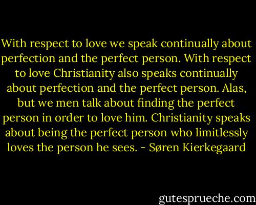 With respect to love we speak continually about perfection and the perfect person. With respect to love Christianity also speaks continually about perfection and the perfect person. Alas, but we men talk about finding the perfect person in order to love him. Christianity speaks about being the perfect person who limitlessly loves the person he sees. - Søren Kierkegaard