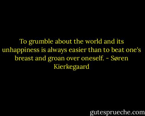 To grumble about the world and its unhappiness is always easier than to beat one's breast and groan over oneself. - Søren Kierkegaard