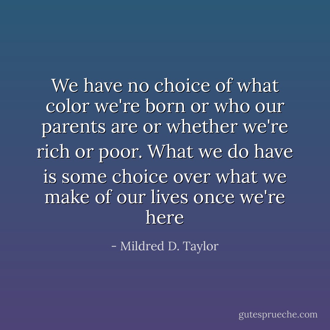 We have no choice of what color we're born or who our parents are or whether we're rich or poor. What we do have is some choice over what we make of our lives once we're here - Mildred D. Taylor