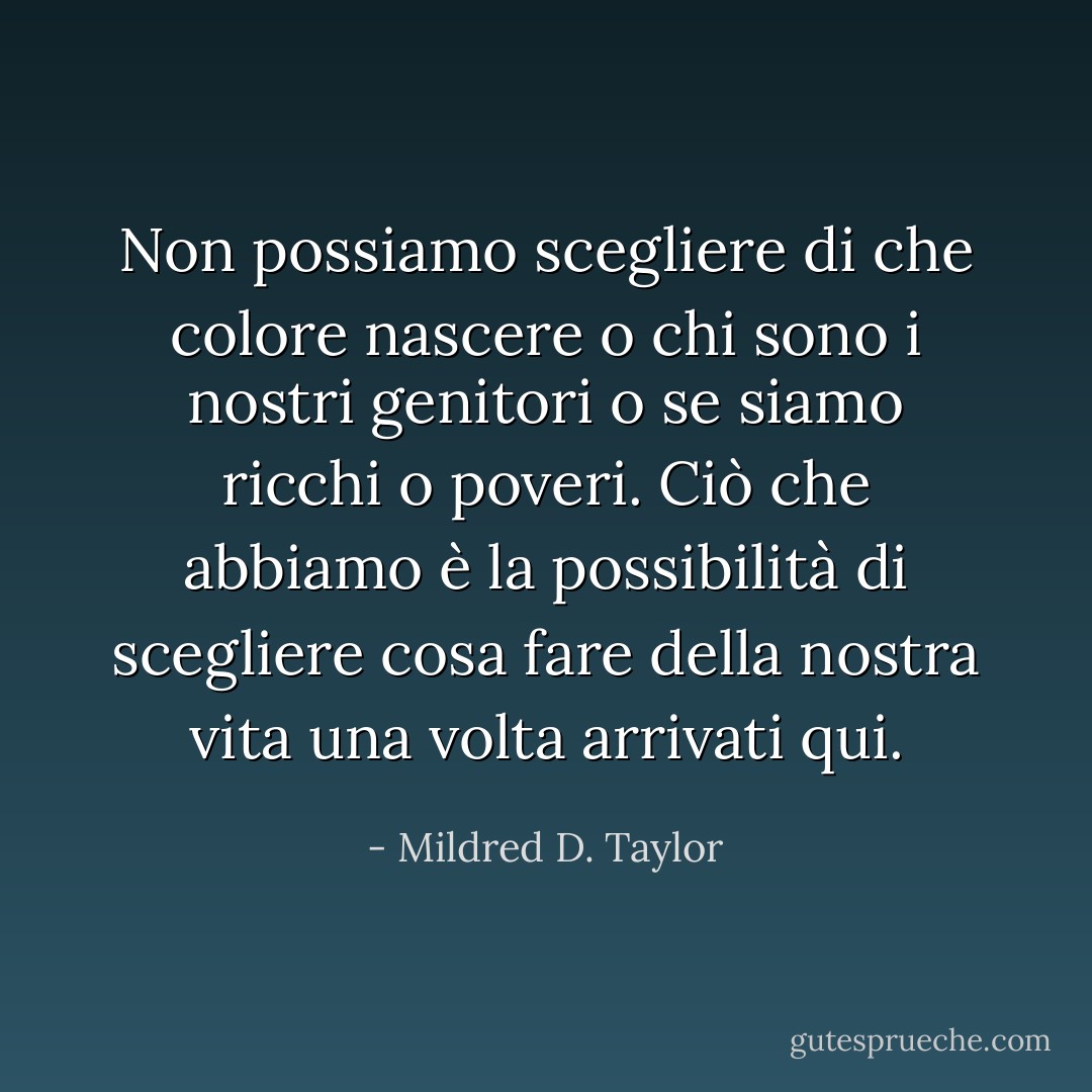 Non possiamo scegliere di che colore nascere o chi sono i nostri genitori o se siamo ricchi o poveri. Ciò che abbiamo è la possibilità di scegliere cosa fare della nostra vita una volta arrivati qui. - Mildred D. Taylor