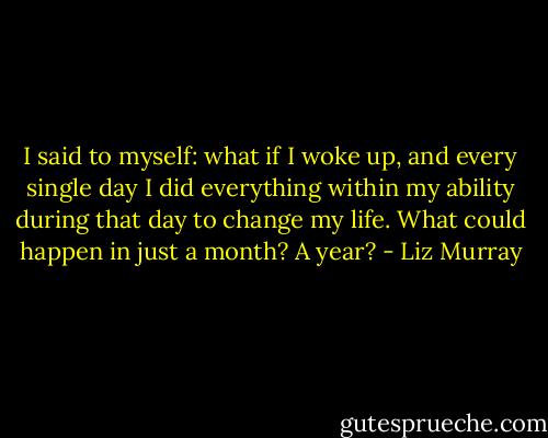 I said to myself: what if I woke up, and every single day I did everything within my ability during that day to change my life. What could happen in just a month? A year? - Liz Murray