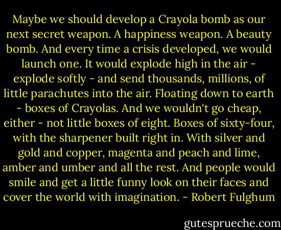 Maybe we should develop a Crayola bomb as our next secret weapon. A happiness weapon. A beauty bomb. And every time a crisis developed, we would launch one. It would explode high in the air - explode softly - and send thousands, millions, of little parachutes into the air. Floating down to earth - boxes of Crayolas. And we wouldn't go cheap, either - not little boxes of eight. Boxes of sixty-four, with the sharpener built right in. With silver and gold and copper, magenta and peach and lime, amber and umber and all the rest. And people would smile and get a little funny look on their faces and cover the world with imagination. - Robert Fulghum