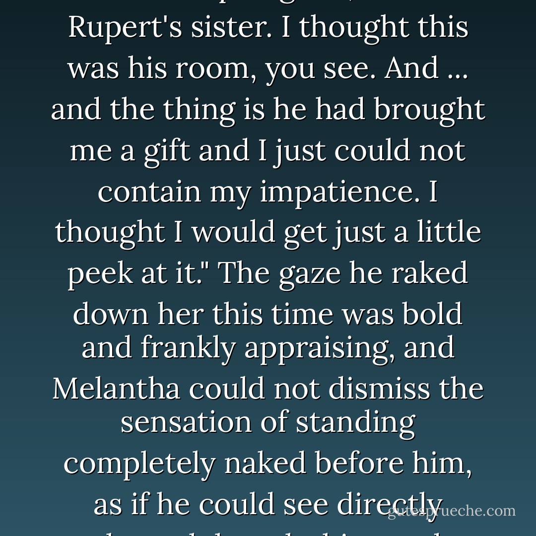 Actually," she stammered, forcing a smile she hoped looked apologetic, "I am Rupert's sister. I thought this was<br />his room, you see. And ... and the thing is he had brought me a gift and I just could not contain my impatience. I thought I would get just a little peek at it."<br />The gaze he raked down her this time was bold and frankly appraising, and Melantha could not dismiss the sensation of standing completely naked before him, as if he could see directly through her clothing and perceive every tiny flaw. - Julia Keaton