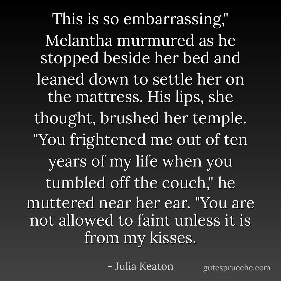 This is so embarrassing," Melantha murmured as he stopped beside her bed and leaned down to settle her on the mattress.<br />His lips, she thought, brushed her temple. "You frightened me out of ten years of my life when you tumbled off the couch," he muttered near her ear. "You are not allowed to faint unless it is from my kisses. - Julia Keaton