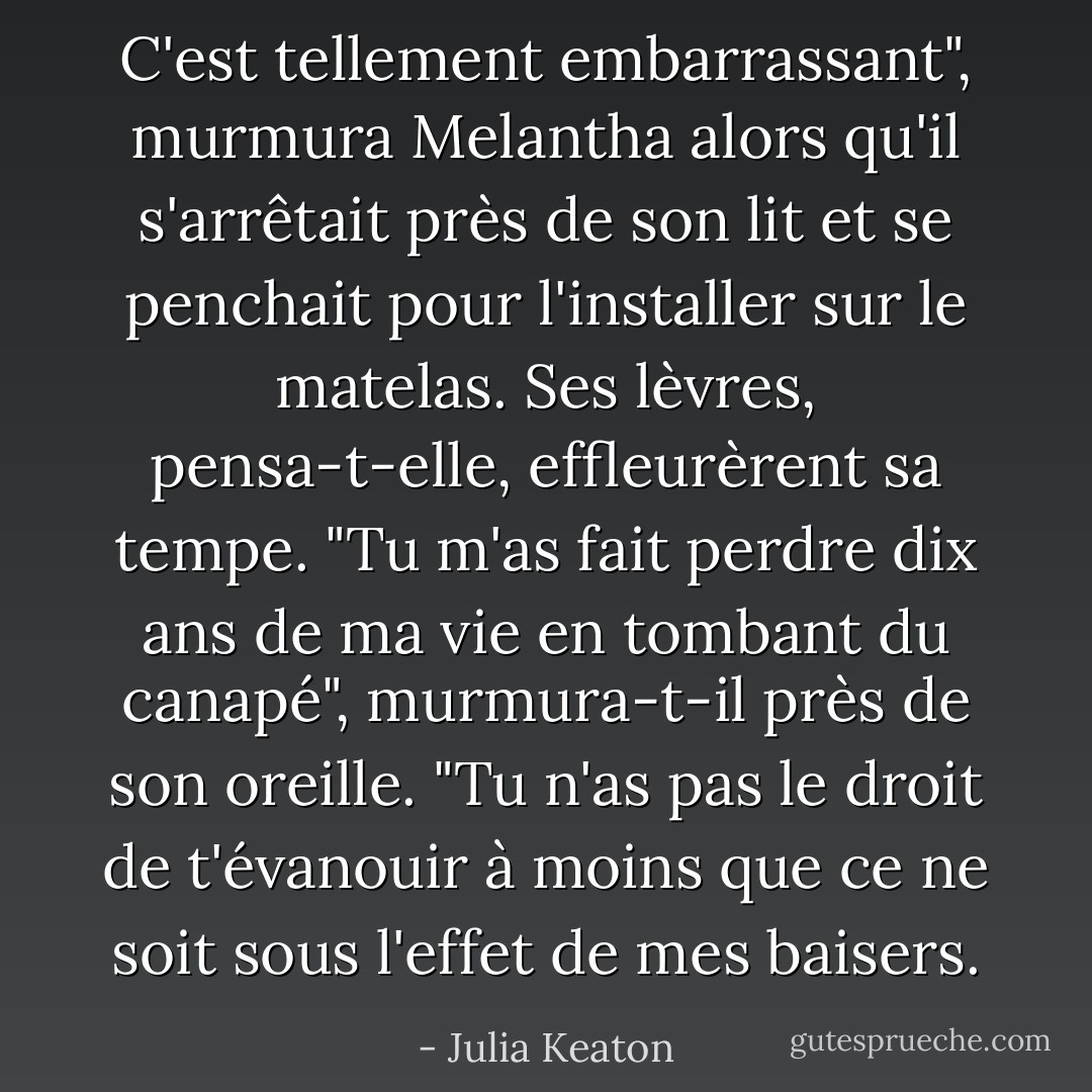 C'est tellement embarrassant", murmura Melantha alors qu'il s'arrêtait près de son lit et se penchait pour l'installer sur le matelas.<br />Ses lèvres, pensa-t-elle, effleurèrent sa tempe. "Tu m'as fait perdre dix ans de ma vie en tombant du canapé", murmura-t-il près de son oreille. "Tu n'as pas le droit de t'évanouir à moins que ce ne soit sous l'effet de mes baisers. - Julia Keaton