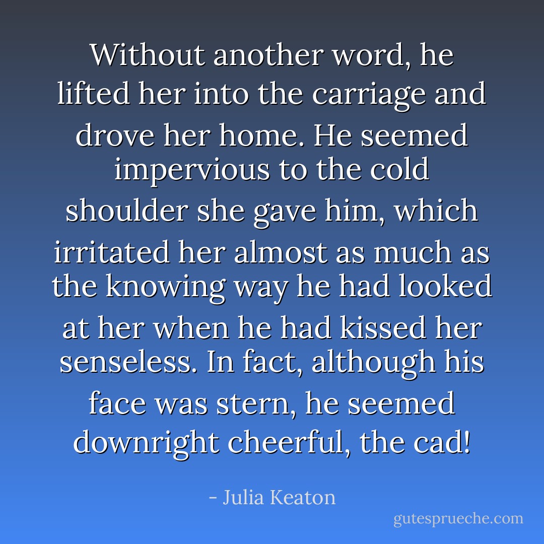 Without another word, he lifted her into the carriage and drove her home.<br />He seemed impervious to the cold shoulder she gave him, which irritated her almost as much as the knowing way he had looked at her when he had kissed her senseless.<br />In fact, although his face was stern, he seemed downright cheerful, the cad! - Julia Keaton