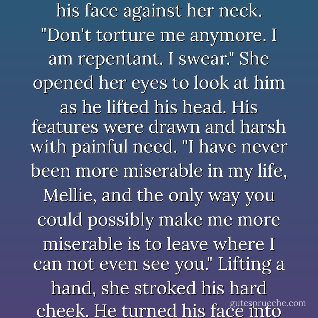 Breaking the kiss when she had reached the point where she had begun to hope he would never stop, he surged over her and she felt his need digging into her belly as he burrowed his face against her neck. "Don't torture me anymore. I am repentant. I swear."<br />She opened her eyes to look at him as he lifted his head.<br />His features were drawn and harsh with painful need. "I have never been more miserable in my life, Mellie, and the only way you could possibly make me more miserable is to leave where I can not even see you."<br />Lifting a hand, she stroked his hard cheek. He turned his face into her palm, kissing it. "Don't make beg, Mellie."<br />"Why?"<br />A pained look flickered across his features. "Because I will, and my ego might never recover. - Julia Keaton