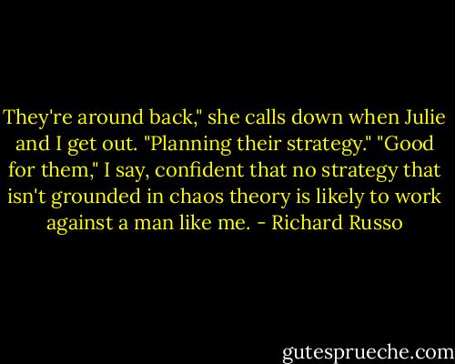 They're around back," she calls down when Julie and I get out. "Planning their strategy." "Good for them," I say, confident that no strategy that isn't grounded in chaos theory is likely to work against a man like me. - Richard Russo