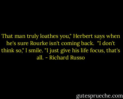That man truly loathes you," Herbert says when he's sure Rourke isn't coming back. <br />"I don't think so," I smile. "I just give his life focus, that's all. - Richard Russo