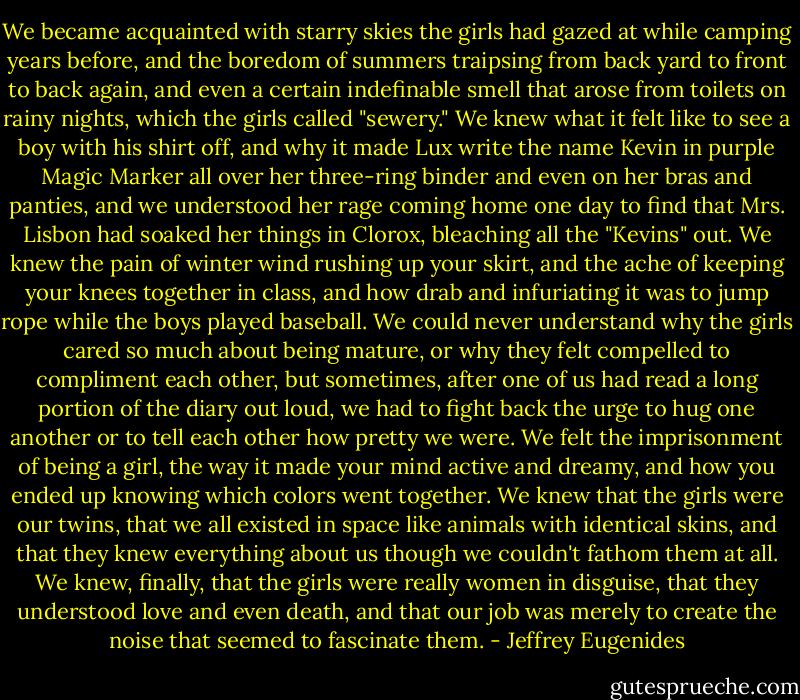 We became acquainted with starry skies the girls had gazed at while camping years before, and the boredom of summers traipsing from back yard to front to back again, and even a certain indefinable smell that arose from toilets on rainy nights, which the girls called "sewery." We knew what it felt like to see a boy with his shirt off, and why it made Lux write the name Kevin in purple Magic Marker all over her three-ring binder and even on her bras and panties, and we understood her rage coming home one day to find that Mrs. Lisbon had soaked her things in Clorox, bleaching all the "Kevins" out. We knew the pain of winter wind rushing up your skirt, and the ache of keeping your knees together in class, and how drab and infuriating it was to jump rope while the boys played baseball. We could never understand why the girls cared so much about being mature, or why they felt compelled to compliment each other, but sometimes, after one of us had read a long portion of the diary out loud, we had to fight back the urge to hug one another or to tell each other how pretty we were. We felt the imprisonment of being a girl, the way it made your mind active and dreamy, and how you ended up knowing which colors went together. We knew that the girls were our twins, that we all existed in space like animals with identical skins, and that they knew everything about us though we couldn't fathom them at all. We knew, finally, that the girls were really women in disguise, that they understood love and even death, and that our job was merely to create the noise that seemed to fascinate them. - Jeffrey Eugenides