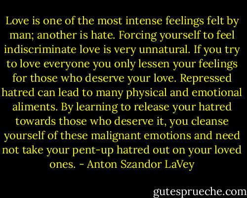Love is one of the most intense feelings felt by man; another is hate. Forcing yourself to feel indiscriminate love is very unnatural. If you try to love everyone you only lessen your feelings for those who deserve your love. Repressed hatred can lead to many physical and emotional aliments. By learning to release your hatred towards those who deserve it, you cleanse yourself of these malignant emotions and need not take your pent-up hatred out on your loved ones. - Anton Szandor LaVey
