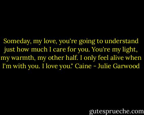 Someday, my love, you're going to understand just how much I care for you. You're my light, my warmth, my other half. I only feel alive when I'm with you. I love you." Caine - Julie Garwood