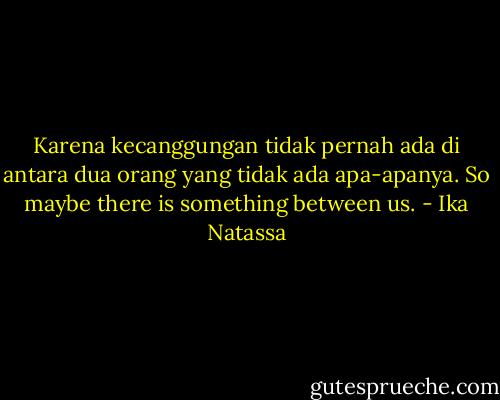Karena kecanggungan tidak pernah ada di antara dua orang yang tidak ada apa-apanya. So maybe there is something between us. - Ika Natassa