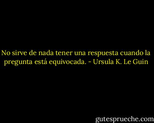 No sirve de nada tener una respuesta cuando la pregunta está equivocada. - Ursula K. Le Guin