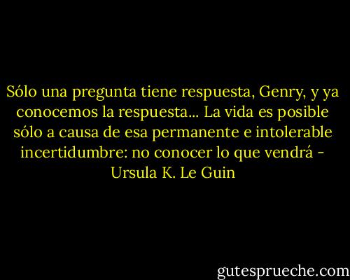 Sólo una pregunta tiene respuesta, Genry, y ya conocemos la respuesta... La vida es posible sólo a causa de esa permanente e intolerable incertidumbre: no conocer lo que vendrá - Ursula K. Le Guin