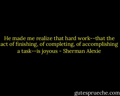 He made me realize that hard work--that the act of finishing, of completing, of accomplishing a task--is joyous - Sherman Alexie