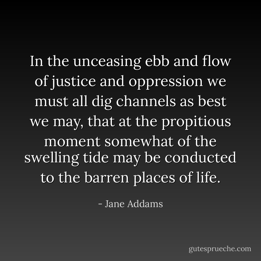 In the unceasing ebb and flow of justice and oppression we must all dig channels as best we may, that at the propitious moment somewhat of the swelling tide may be conducted to the barren places of life. - Jane Addams