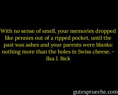 With no sense of smell, your memories dropped like pennies out of a ripped pocket, until the past was ashes and your parents were blanks: nothing more than the holes in Swiss cheese. - Ilsa J. Bick