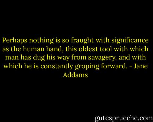 Perhaps nothing is so fraught with significance as the human hand, this oldest tool with which man has dug his way from savagery, and with which he is constantly groping forward. - Jane Addams