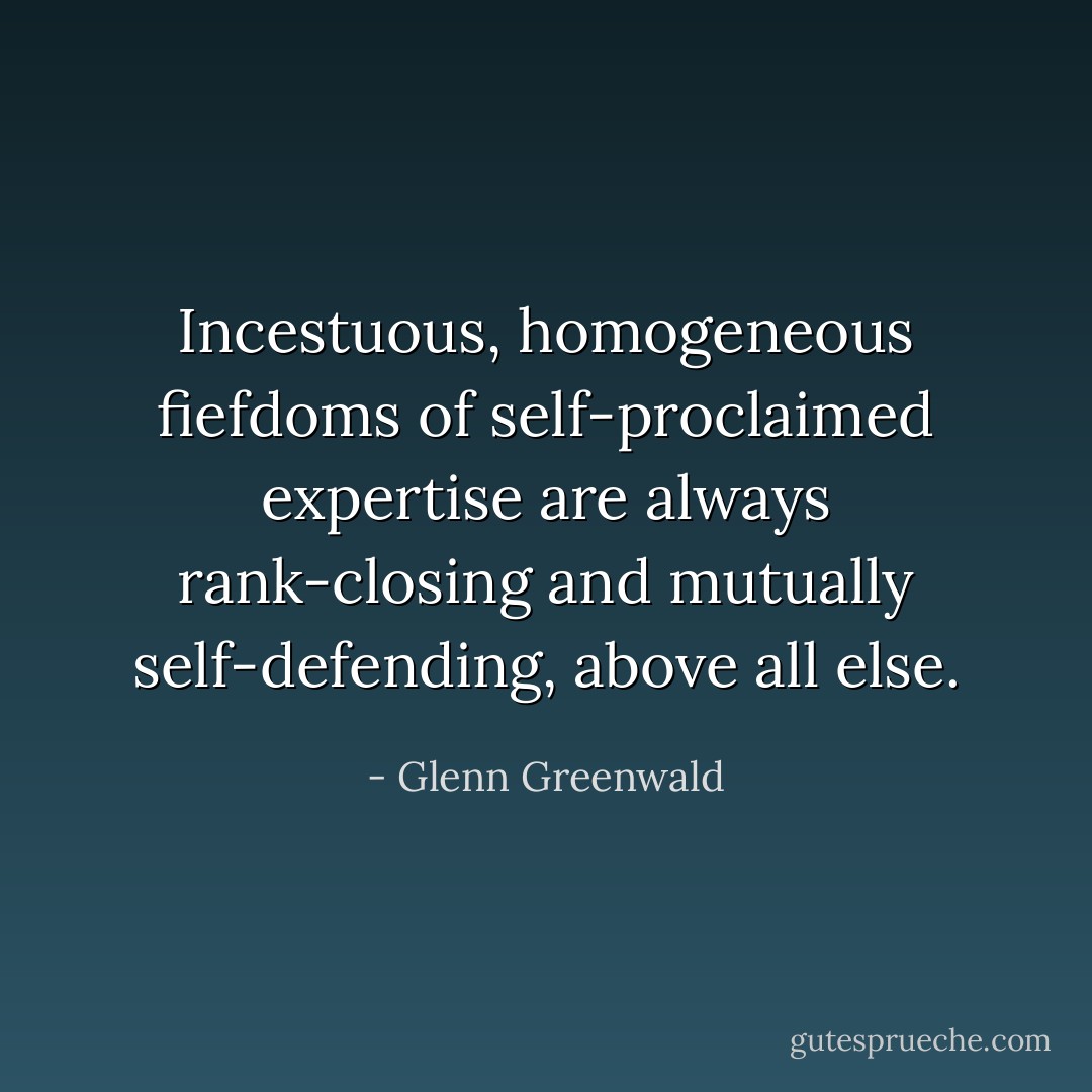 Incestuous, homogeneous fiefdoms of self-proclaimed expertise are always rank-closing and mutually self-defending, above all else. - Glenn Greenwald