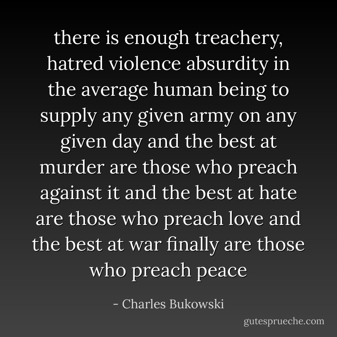 there is enough treachery, hatred violence absurdity in the average<br />human being to supply any given army on any given day and the best at murder are those who preach against it<br />and the best at hate are those who preach love and the best at war finally are those who preach peace - Charles Bukowski