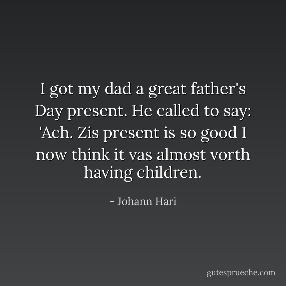 I got my dad a great father's Day present. He called to say: 'Ach. Zis present is so good I now think it vas almost vorth having children. - Johann Hari