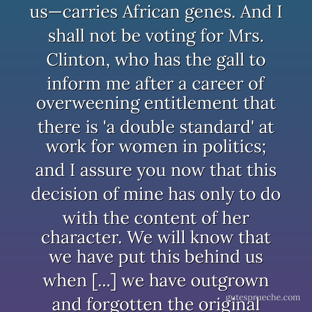 I shall not vote for Sen. Obama and it will not be because he—like me and like all of us—carries African genes. And I shall not be voting for Mrs. Clinton, who has the gall to inform me after a career of overweening entitlement that there is 'a double standard' at work for women in politics; and I assure you now that this decision of mine has only to do with the content of her character. We will know that we have put this behind us when [...] we have outgrown and forgotten the original prejudice. - Christopher Hitchens