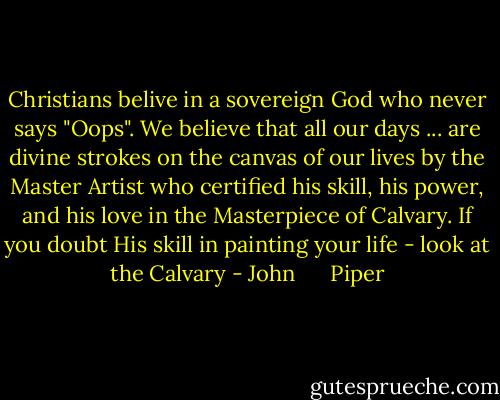 Christians belive in a sovereign God who never says "Oops". We believe that all our days ... are divine strokes on the canvas of our lives by the Master Artist who certified his skill, his power, and his love in the Masterpiece of Calvary. If you doubt His skill in painting your life - look at the Calvary - John      Piper