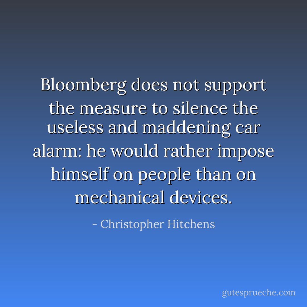 Bloomberg does not support the measure to silence the useless and maddening car alarm: he would rather impose himself on people than on mechanical devices. - Christopher Hitchens