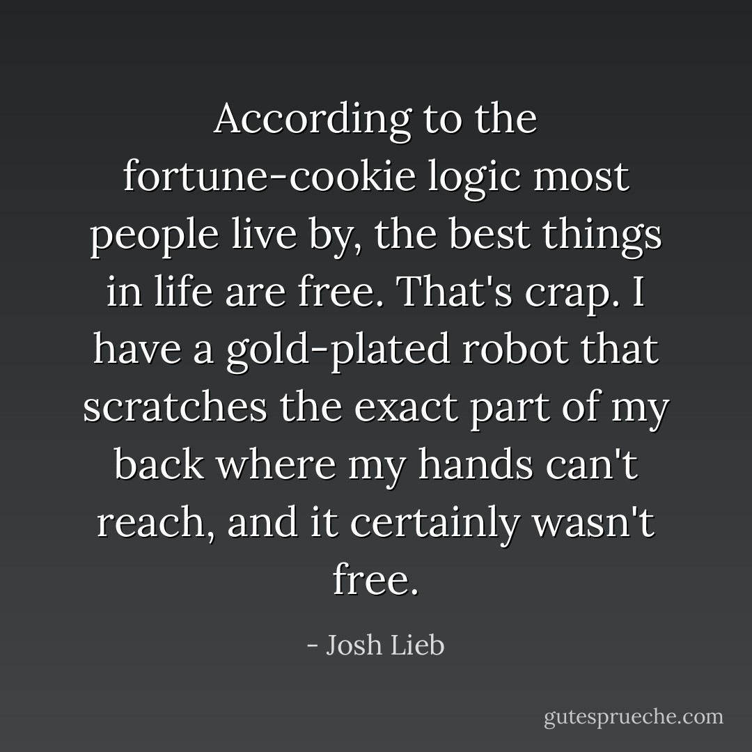 According to the fortune-cookie logic most people live by, the best things in life are free. That's crap. I have a gold-plated robot that scratches the exact part of my back where my hands can't reach, and it certainly wasn't free. - Josh Lieb