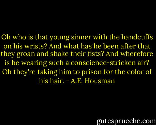 Oh who is that young sinner with the handcuffs on his wrists?<br />And what has he been after that they groan and shake their fists?<br />And wherefore is he wearing such a conscience-stricken air?<br />Oh they're taking him to prison for the color of his hair. - A.E. Housman