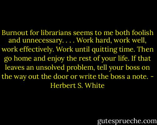 Burnout for librarians seems to me both foolish and unnecessary. . . . Work hard, work well, work effectively. Work until quitting time. Then go home and enjoy the rest of your life. If that leaves an unsolved problem, tell your boss on the way out the door or write the boss a note. - Herbert S. White