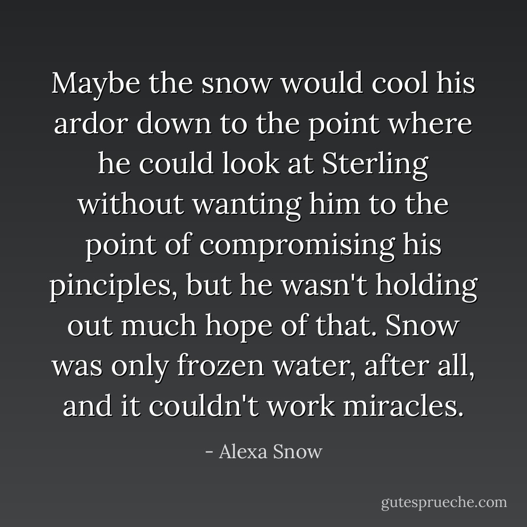 Maybe the snow would cool his ardor down to the point where he could look at Sterling without wanting him to the point of compromising his pinciples, but he wasn't holding out much hope of that. Snow was only frozen water, after all, and it couldn't work miracles. - Alexa Snow