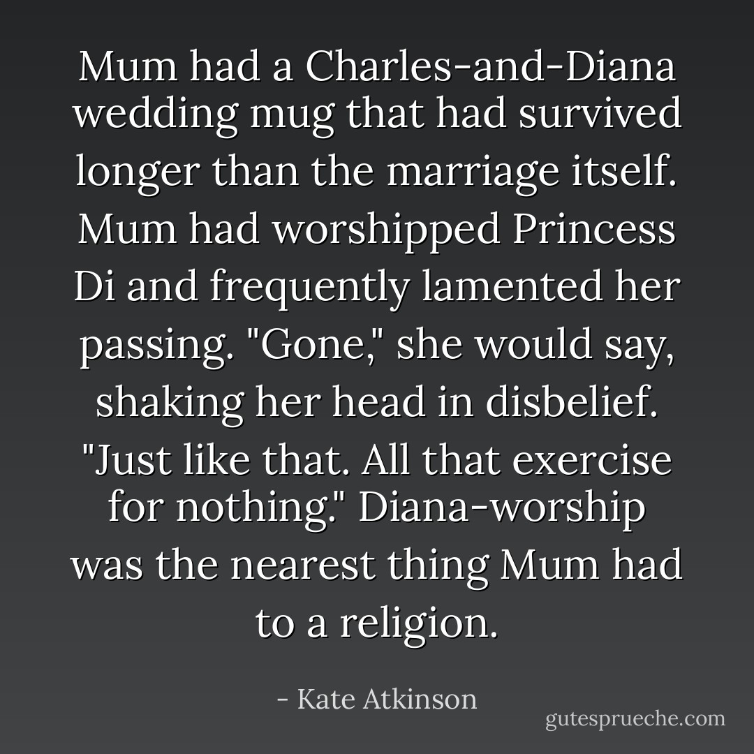 Mum had a Charles-and-Diana wedding mug that had survived longer than the marriage itself. Mum had worshipped Princess Di and frequently lamented her passing. "Gone," she would say, shaking her head in disbelief. "Just like that. All that exercise for nothing." Diana-worship was the nearest thing Mum had to a religion. - Kate Atkinson
