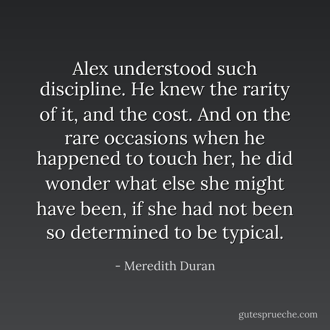 Alex understood such discipline. He knew the rarity of it, and the cost. And on the rare occasions when he happened to touch her, he did wonder what else she might have been, if she had not been so determined to be typical. - Meredith Duran