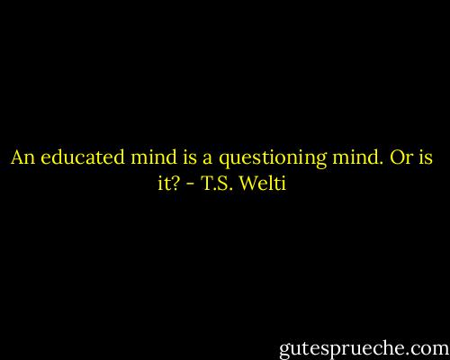 An educated mind is a questioning mind. Or is it? - T.S. Welti