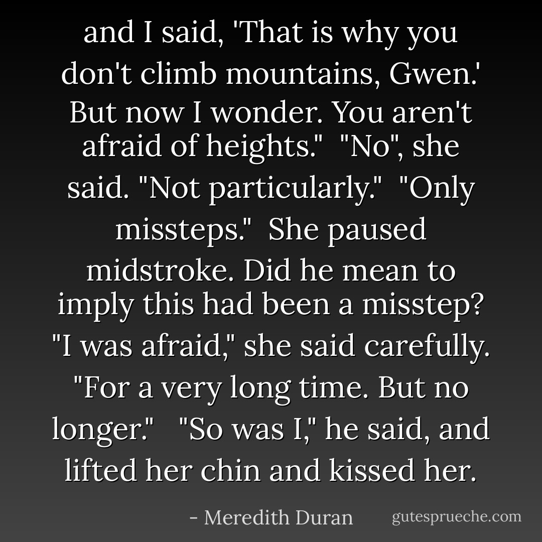 and I said, 'That is why you don't climb mountains, Gwen.' But now I wonder. You aren't afraid of heights."<br /><br />"No", she said. "Not particularly."<br /><br />"Only missteps."<br /><br />She paused midstroke. Did he mean to imply this had been a misstep? "I was afraid," she said carefully. "For a very long time. But no longer." <br /><br />"So was I," he said, and lifted her chin and kissed her. - Meredith Duran