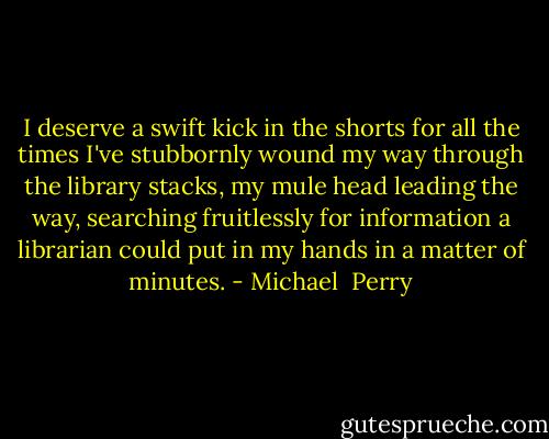 I deserve a swift kick in the shorts for all the times I've stubbornly wound my way through the library stacks, my mule head leading the way, searching fruitlessly for information a librarian could put in my hands in a matter of minutes. - Michael  Perry