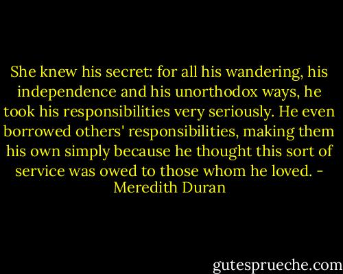 She knew his secret: for all his wandering, his independence and his unorthodox ways, he took his responsibilities very seriously. He even borrowed others' responsibilities, making them his own simply because he thought this sort of service was owed to those whom he loved. - Meredith Duran